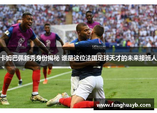 卡姆巴佩新秀身份揭秘 谁是这位法国足球天才的未来接班人